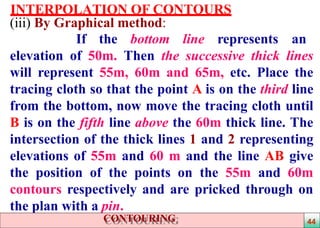 INTERPOLATION OF CONTOURS
(iii) By Graphical method:
If the bottom line represents an
elevation of 50m. Then the successive thick lines
will represent 55m, 60m and 65m, etc. Place the
tracing cloth so that the point A is on the third line
from the bottom, now move the tracing cloth until
B is on the fifth line above the 60m thick line. The
intersection of the thick lines 1 and 2 representing
elevations of 55m and 60 m and the line AB give
the position of the points on the 55m and 60m
contours respectively and are pricked through on
the plan with a pin.
44CONTOURING
 