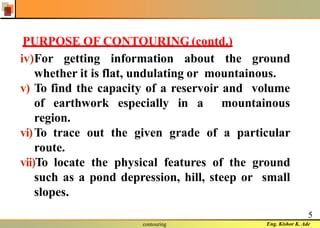 Eng. Kishor K. Adecontouring
5
PURPOSE OF CONTOURING (contd.)
iv)For getting information about the ground
whether it is flat, undulating or mountainous.
v) To find the capacity of a reservoir and volume
of earthwork especially in a mountainous
region.
vi)To trace out the given grade of a particular
route.
vii)To locate the physical features of the ground
such as a pond depression, hill, steep or small
slopes.
 