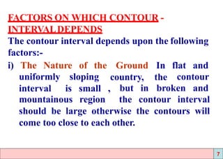 FACTORS ON WHICH CONTOUR -
INTERVALDEPENDS
The contour interval depends upon the following
factors:-
i) The Nature of the Ground
country,
In flat and
the contouruniformly sloping
interval is small , but in broken and
mountainous region the contour interval
should be large otherwise the contours will
come too close to each other.
7
 