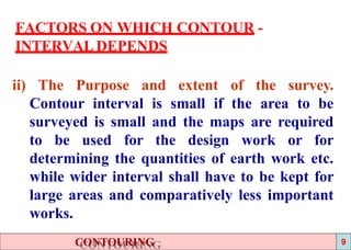 FACTORS ON WHICH CONTOUR -
INTERVAL DEPENDS
ii) The Purpose and extent of the survey.
Contour interval is small if the area to be
surveyed is small and the maps are required
to be used for the design work or for
determining the quantities of earth work etc.
while wider interval shall have to be kept for
large areas and comparatively less important
works.
CONTOURING 9
 