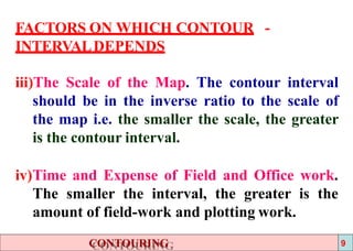 FACTORS ON WHICH CONTOUR -
INTERVALDEPENDS
iii)The Scale of the Map. The contour interval
should be in the inverse ratio to the scale of
the map i.e. the smaller the scale, the greater
is the contour interval.
iv)Time and Expense of Field and Office work.
The smaller the interval, the greater is the
amount of field-work and plotting work.
CONTOURING 9
 
