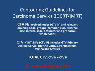 Contouring Guidelines for
Carcinoma Cervix ( 3DCRT/IMRT)
CTV N: Involved nodes (GTV N) and relevant
draining nodal groups (common iliac, external
iliac, internal iliac, obturator and pre sacral
lymph nodes)
CTV Primary (CTV-P) includes GTV Primary,
Uterine Cervix, Uterine Corpus, Parametrium,
Vagina and Ovaries
TOTAL CTV: CTV N + CTV P
Dr. Debarshi Lahiri, MD
 