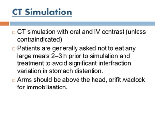 CT Simulation
 CT simulation with oral and IV contrast (unless
contraindicated)
 Patients are generally asked not to eat any
large meals 2–3 h prior to simulation and
treatment to avoid significant interfraction
variation in stomach distention.
 Arms should be above the head, orifit /vaclock
for immobilisation.
 