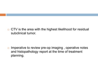  CTV is the area with the highest likelihood for residual
subclinical tumor.
 Imperative to review pre-op imaging , operative notes
and histopathology report at the time of treatment
planning.
 