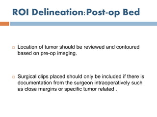 ROI Delineation:Post-op Bed
 Location of tumor should be reviewed and contoured
based on pre-op imaging.
 Surgical clips placed should only be included if there is
documentation from the surgeon intraoperatively such
as close margins or specific tumor related .
 