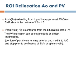ROI Delineation:Ao and PV
 Aorta(Ao) extending from top of the upper most PV,CA or
SMA slice to the bottom of L2 or L3.
 Portal vein(PV) is contoured from the bifurcation of the PV .
The PV bifurcation can be extrahepatic or almost
intrahepatic.
(portion of portal vein running anterior and medial to IVC
and stop prior to confluence of SMV or splenic vein).
 