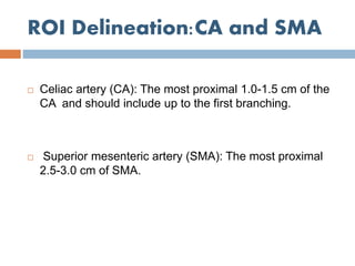 ROI Delineation:CA and SMA
 Celiac artery (CA): The most proximal 1.0-1.5 cm of the
CA and should include up to the first branching.
 Superior mesenteric artery (SMA): The most proximal
2.5-3.0 cm of SMA.
 