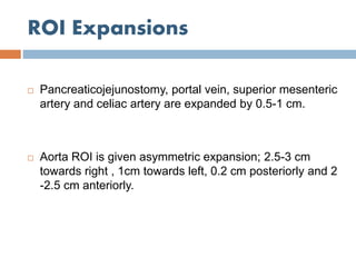 ROI Expansions
 Pancreaticojejunostomy, portal vein, superior mesenteric
artery and celiac artery are expanded by 0.5-1 cm.
 Aorta ROI is given asymmetric expansion; 2.5-3 cm
towards right , 1cm towards left, 0.2 cm posteriorly and 2
-2.5 cm anteriorly.
 