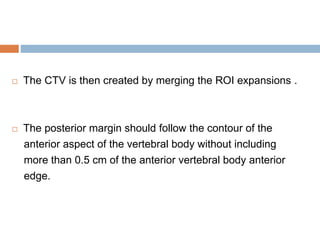  The CTV is then created by merging the ROI expansions .
 The posterior margin should follow the contour of the
anterior aspect of the vertebral body without including
more than 0.5 cm of the anterior vertebral body anterior
edge.
 