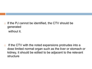  If the PJ cannot be identified, the CTV should be
generated
without it.
 If the CTV with the noted expansions protrudes into a
dose limited normal organ such as the liver or stomach or
kidney, it should be edited to be adjacent to the relevant
structure
 