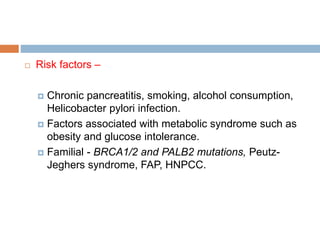  Risk factors –
 Chronic pancreatitis, smoking, alcohol consumption,
Helicobacter pylori infection.
 Factors associated with metabolic syndrome such as
obesity and glucose intolerance.
 Familial - BRCA1/2 and PALB2 mutations, Peutz-
Jeghers syndrome, FAP, HNPCC.
 