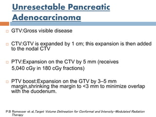 Unresectable Pancreatic
Adenocarcinoma
 GTV:Gross visible disease
 CTV:GTV is expanded by 1 cm; this expansion is then added
to the nodal CTV
 PTV:Expansion on the CTV by 5 mm (receives
5,040 cGy in 180 cGy fractions)
 PTV boost:Expansion on the GTV by 3–5 mm
margin,shrinking the margin to <3 mm to minimize overlap
with the duodenum.
P.B Romesser et al,Target Volume Delineation for Conformal and Intensity-Modulated Radiation
Therapy
 