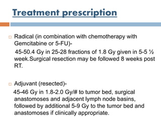 Treatment prescription
 Radical (in combination with chemotherapy with
Gemcitabine or 5-FU)-
45-50.4 Gy in 25-28 fractions of 1.8 Gy given in 5-5 ½
week.Surgical resection may be followed 8 weeks post
RT.
 Adjuvant (resected)-
45-46 Gy in 1.8-2.0 Gy/# to tumor bed, surgical
anastomoses and adjacent lymph node basins,
followed by additional 5-9 Gy to the tumor bed and
anastomoses if clinically appropriate.
 