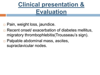 Clinical presentation &
Evaluation
 Pain, weight loss, jaundice.
 Recent onset/ exacerbation of diabetes mellitus,
migratory thrombophlebitis(Trousseau’s sign).
 Palpable abdominal mass, ascites,
supraclavicular nodes.
 