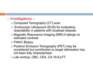  Investigations –
 Computed Tomography (CT) scan
 Endoscopic Ultrasound (EUS) for evaluating
resectability in patients with localised disease.
 Magnetic Resonance Imaging (MRI) if allergic to
iodinated contrast.
 FNAC/ Biopsy
 Positron Emission Tomography (PET) may be
considered but contribution to target delineation has
not been fully characterised.
 Lab workup- CBC, CEA, CA 19-9,LFT.
 