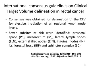 International consensus guidelines on Clinical
Target Volume delineation in rectal cancer
• Consensus was obtained for delineation of the CTV
for elective irradiation of all regional lymph node
levels.
• Seven subsites at risk were identified: presacral
space (PS), mesorectum (M), lateral lymph nodes
(LLN), external iliac nodes (EIN), inguinal nodes (IN),
ischiorectal fossa (IRF) and sphincter complex (SC).
15
Radiotherapy and Oncology 120 (2016) 195–201
http://dx.doi.org/10.1016/j.radonc.2016.07.017
 