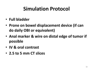Simulation Protocol
• Full bladder
• Prone on bowel displacement device (if can
do daily OBI or equivalent)
• Anal marker & wire on distal edge of tumor if
possible
• IV & oral contrast
• 2.5 to 5 mm CT slices
18
 