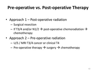 Pre-operative vs. Post-operative Therapy
• Approach 1 – Post-operative radiation
– Surgical resection
– If T3/4 and/or N1/2  post-operative chemoradiation 
chemotherapy
• Approach 2 – Pre-operative radiation
– U/S / MRI T3/4 cancer or clinical T4
– Pre-operative therapy  surgery  chemotherapy
63
 