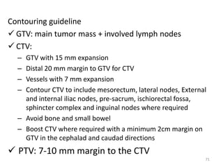 Contouring guideline
 GTV: main tumor mass + involved lymph nodes
 CTV:
– GTV with 15 mm expansion
– Distal 20 mm margin to GTV for CTV
– Vessels with 7 mm expansion
– Contour CTV to include mesorectum, lateral nodes, External
and internal iliac nodes, pre-sacrum, ischiorectal fossa,
sphincter complex and inguinal nodes where required
– Avoid bone and small bowel
– Boost CTV where required with a minimum 2cm margin on
GTV in the cephalad and caudad directions
 PTV: 7-10 mm margin to the CTV
71
 