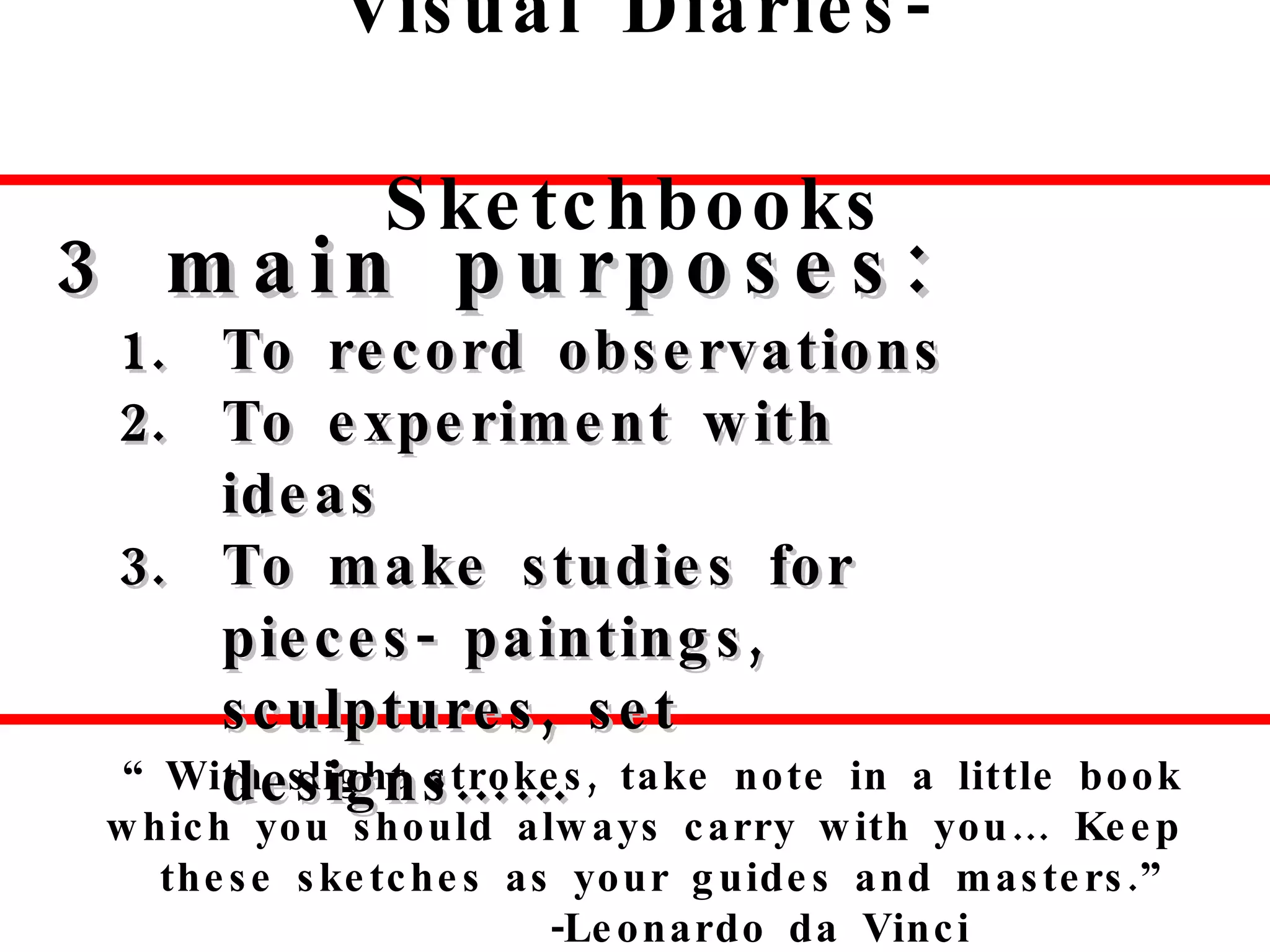 Visual Diaries-Sketchbooks “  With slight strokes, take note in a little book which you should always carry with you… Keep these sketches as your guides and masters.”  -Leonardo da Vinci  3 main purposes: To record observations To experiment with ideas To make studies for pieces- paintings, sculptures, set designs…… 