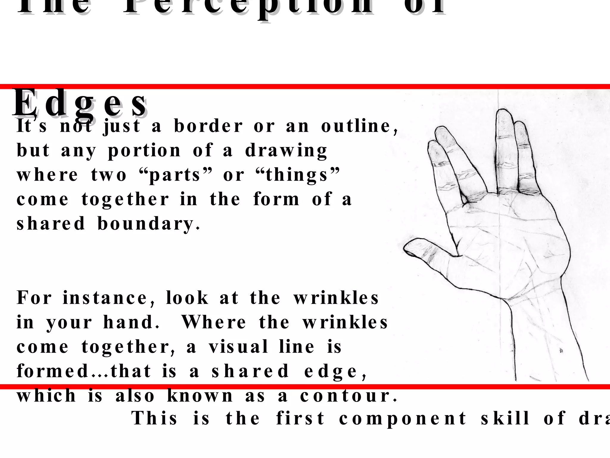 The Perception of Edges It’s not just a border or an outline, but any portion of a drawing where two “parts” or “things” come together in the form of a shared boundary.  For instance, look at the wrinkles in your hand.  Where the wrinkles come together, a visual line is formed…that is a  shared edge , which is also known as a  contour.   This is the first component skill of drawing. 