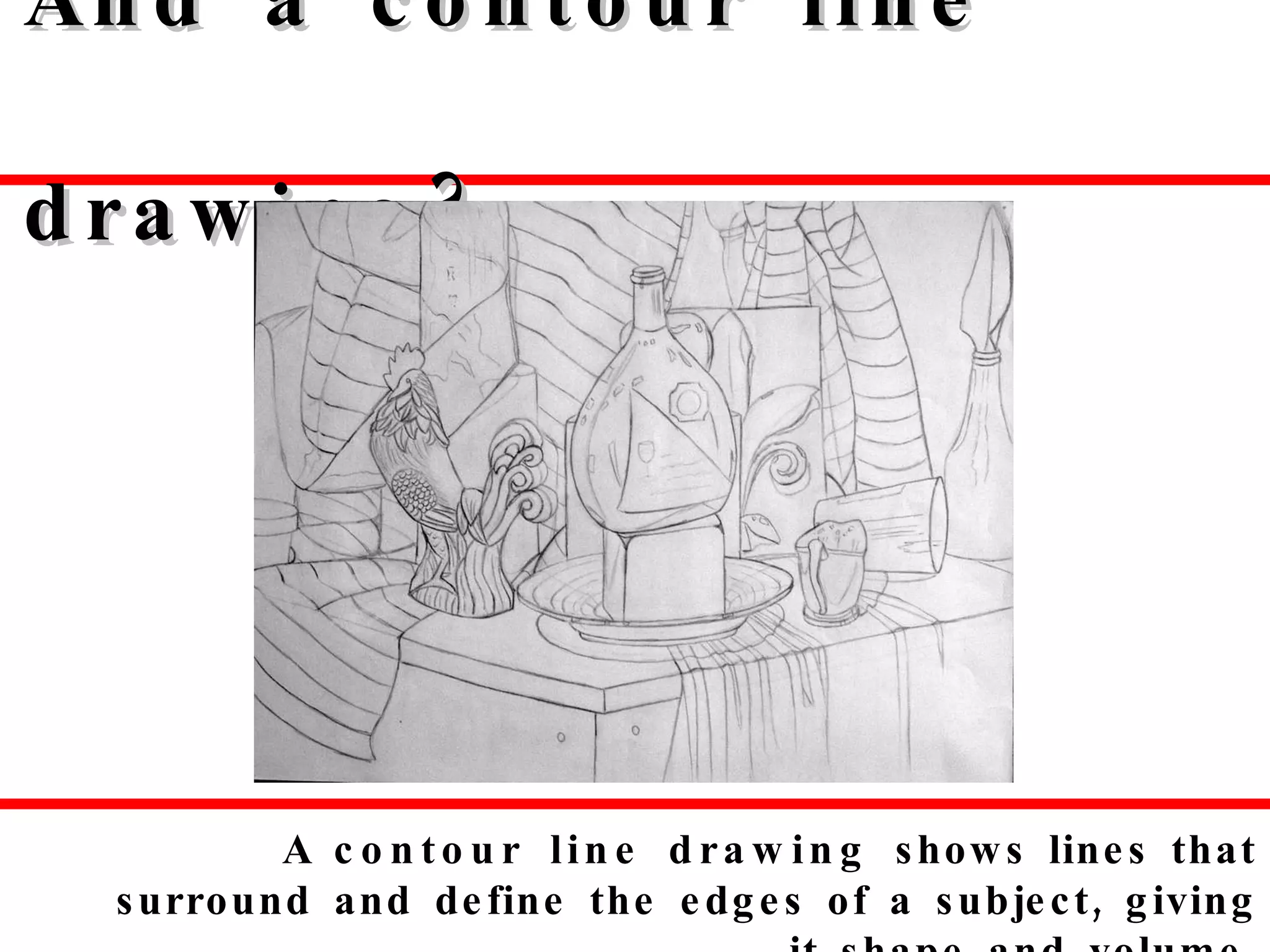 And a contour line drawing? A  contour line drawing  shows   lines that surround and define the edges of a subject, giving it shape and volume. 