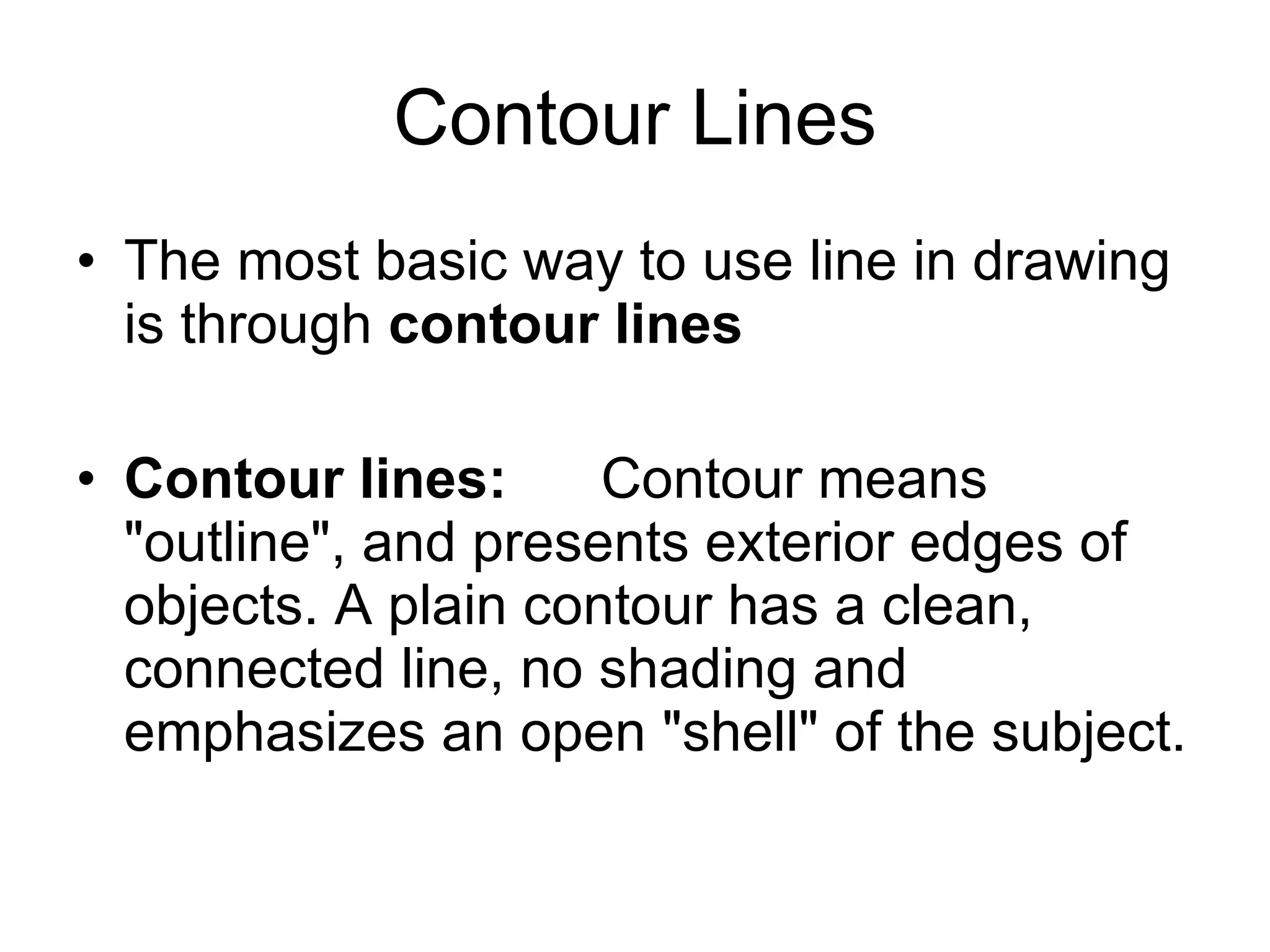 Contour Lines The most basic way to use line in drawing is through  contour lines Contour lines:      Contour means "outline", and presents exterior edges of objects. A plain contour has a clean, connected line, no shading and emphasizes an open "shell" of the subject.  