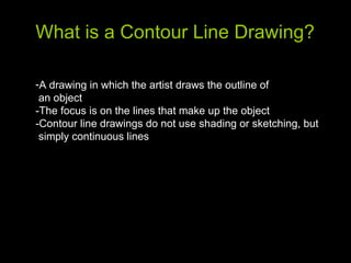 What is a Contour Line Drawing? A drawing in which the artist draws the outline of  an object -The focus is on the lines that make up the object -Contour line drawings do not use shading or sketching, but  simply continuous lines  