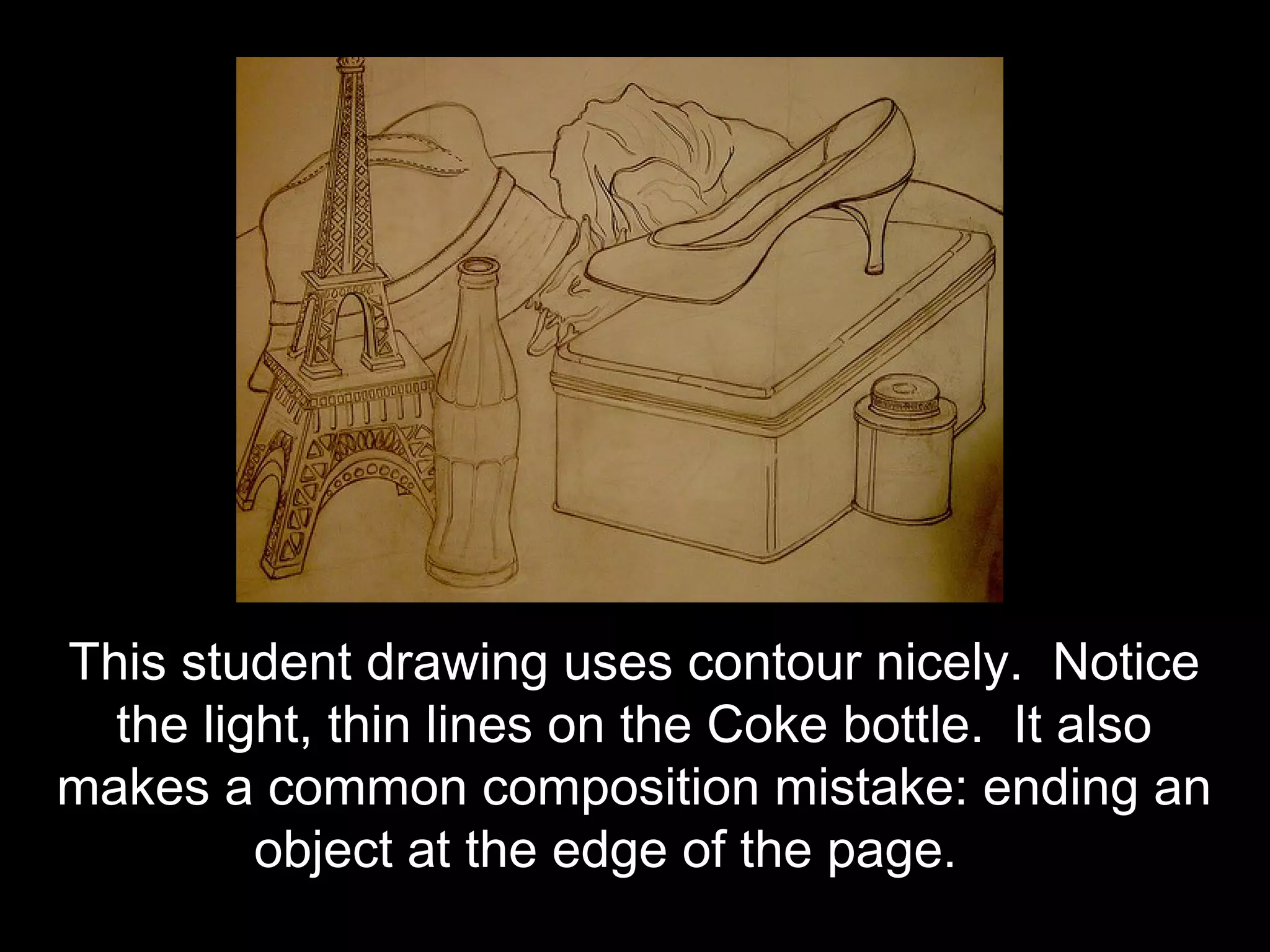 This student drawing uses contour nicely. Notice
  the light, thin lines on the Coke bottle. It also
makes a common composition mistake: ending an
         object at the edge of the page.
 