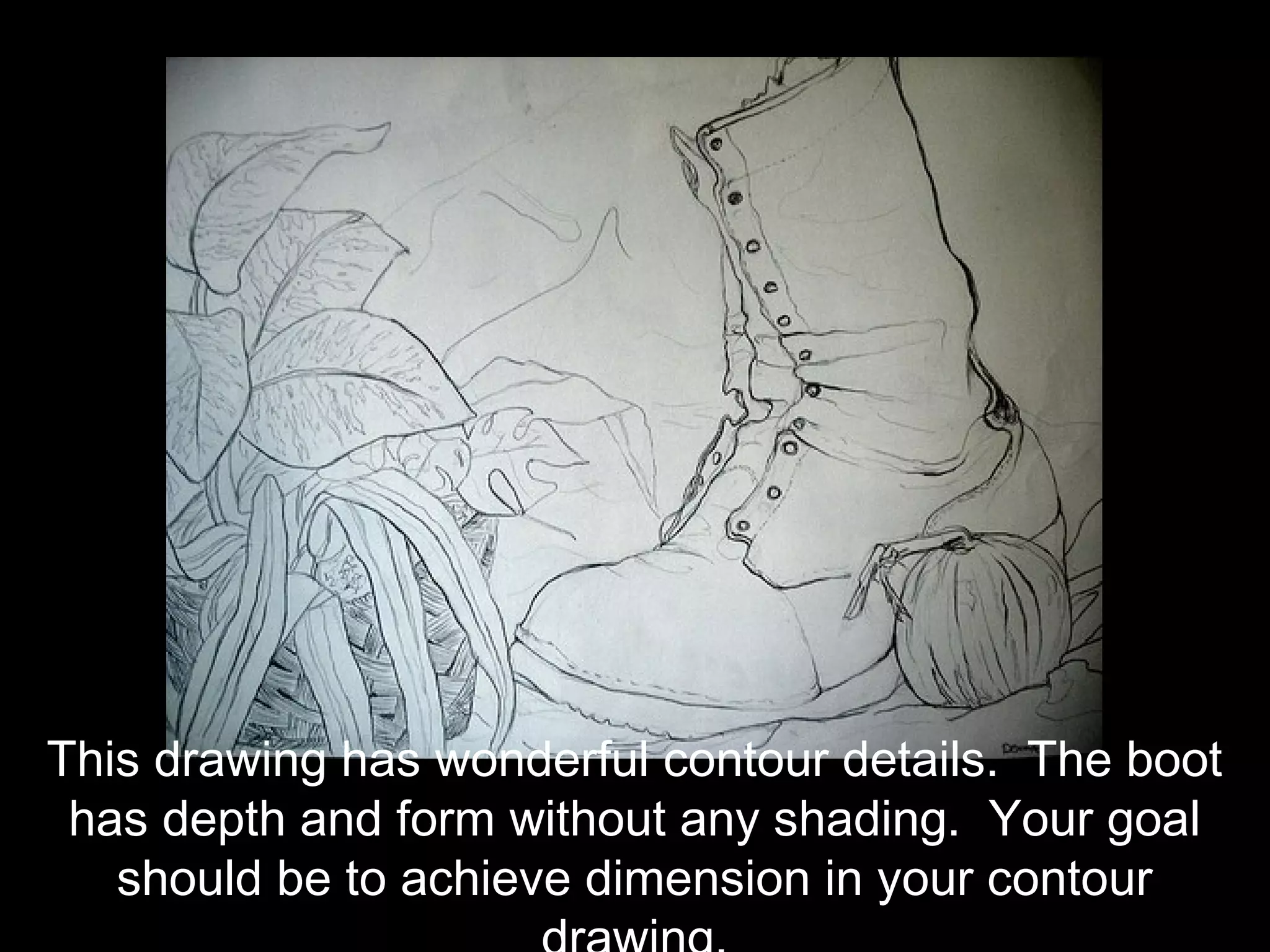 This drawing has wonderful contour details. The boot
 has depth and form without any shading. Your goal
   should be to achieve dimension in your contour
 