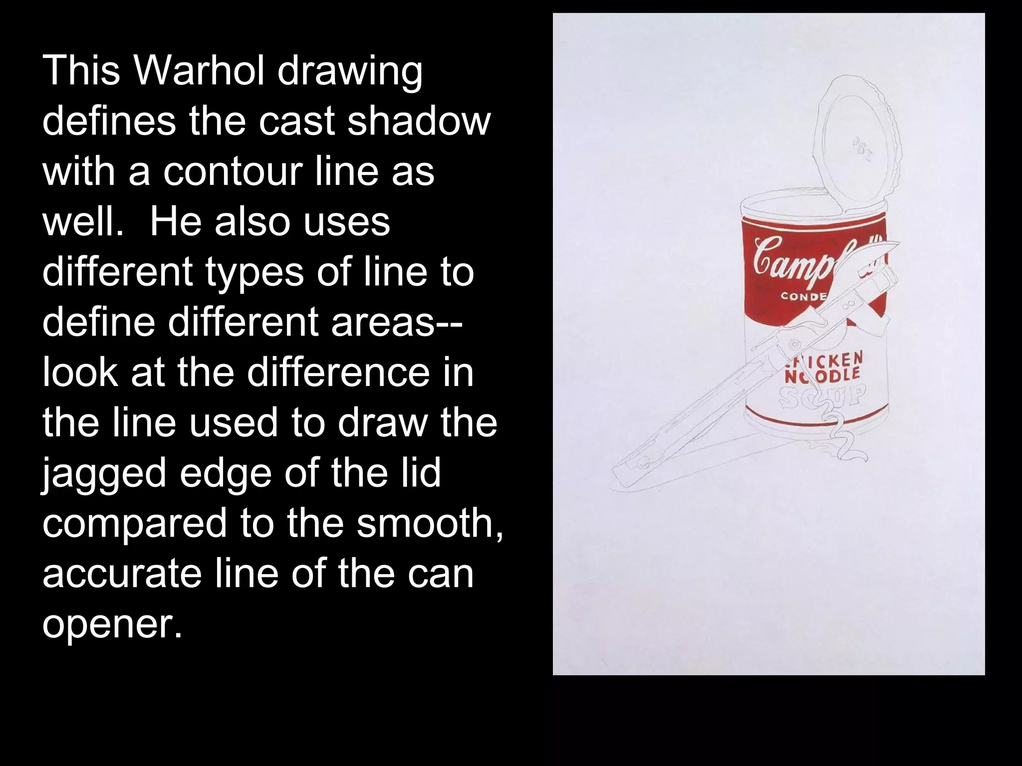 This Warhol drawing
defines the cast shadow
with a contour line as
well. He also uses
different types of line to
define different areas--
look at the difference in
the line used to draw the
jagged edge of the lid
compared to the smooth,
accurate line of the can
opener.
 