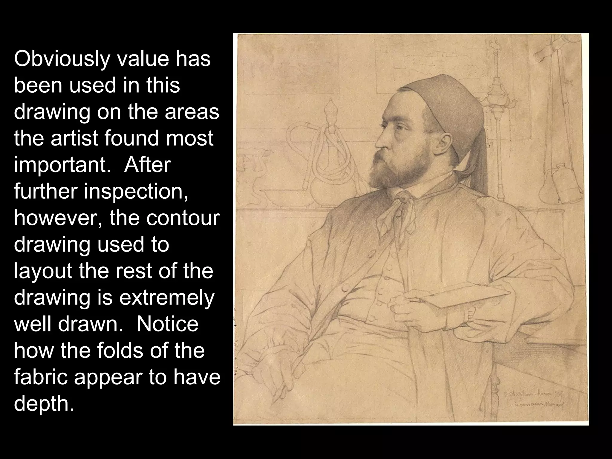 Obviously value has
been used in this
drawing on the areas
the artist found most
important. After
further inspection,
however, the contour
drawing used to
layout the rest of the
drawing is extremely
well drawn. Notice
how the folds of the
fabric appear to have
depth.
 