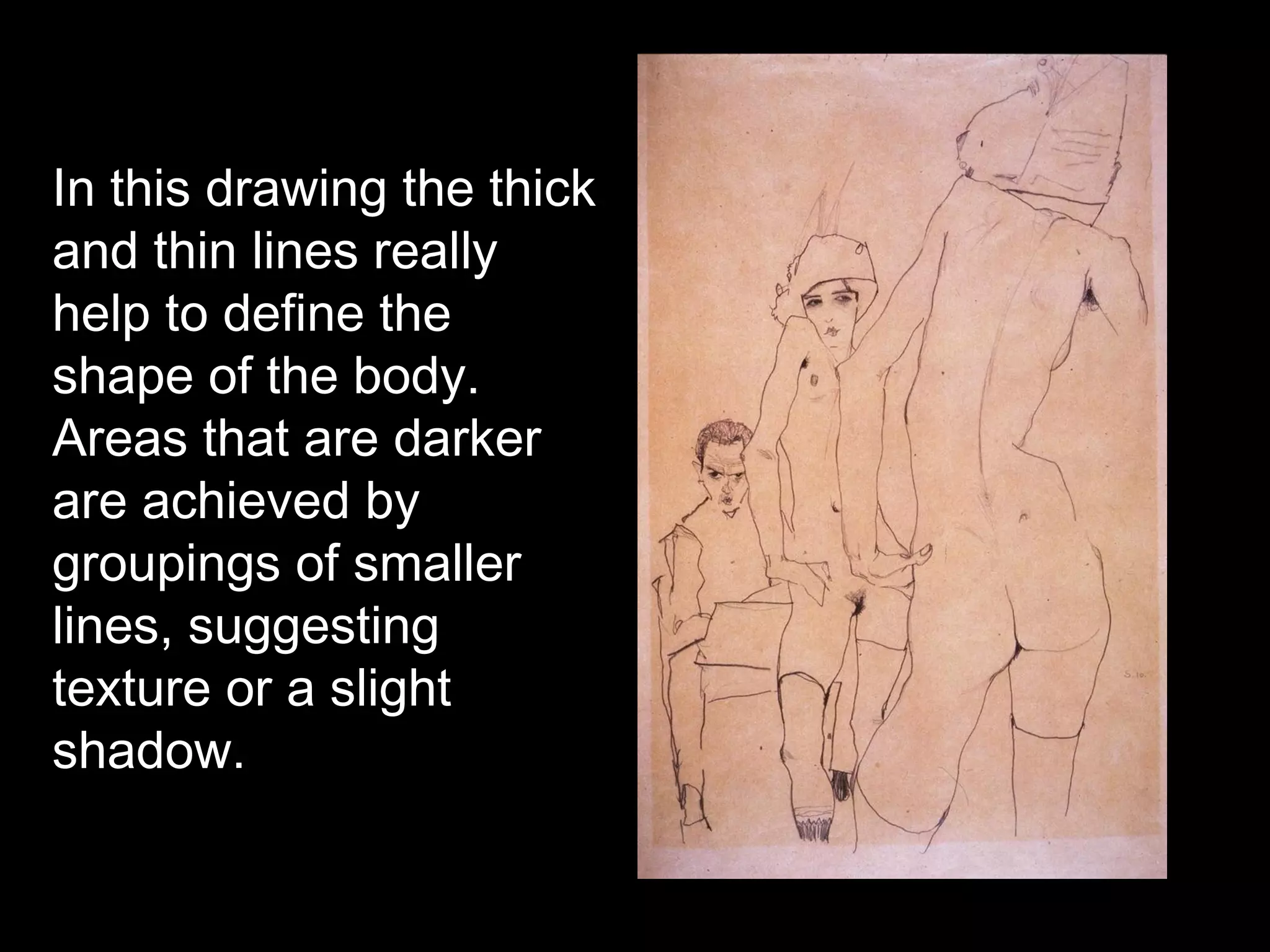 In this drawing the thick
and thin lines really
help to define the
shape of the body.
Areas that are darker
are achieved by
groupings of smaller
lines, suggesting
texture or a slight
shadow.
 