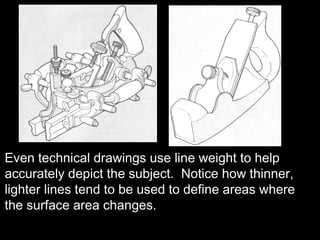Even technical drawings use line weight to help
accurately depict the subject. Notice how thinner,
lighter lines tend to be used to define areas where
the surface area changes.
 