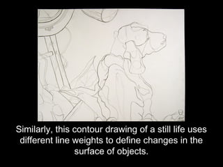 Similarly, this contour drawing of a still life uses
 different line weights to define changes in the
                surface of objects.
 