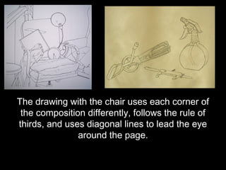 The drawing with the chair uses each corner of
 the composition differently, follows the rule of
thirds, and uses diagonal lines to lead the eye
               around the page.
 