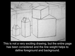 This is not a very exciting drawing, but the entire page
  has been considered and the line weight helps to
          define foreground and background.
 
