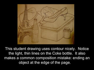 This student drawing uses contour nicely. Notice
  the light, thin lines on the Coke bottle. It also
makes a common composition mistake: ending an
         object at the edge of the page.
 