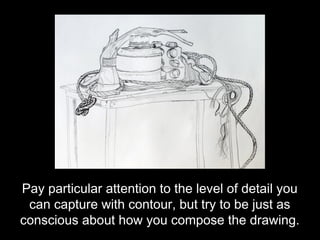 Pay particular attention to the level of detail you
 can capture with contour, but try to be just as
conscious about how you compose the drawing.
 