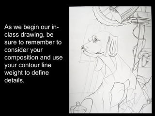 As we begin our in-
class drawing, be
sure to remember to
consider your
composition and use
your contour line
weight to define
details.
 