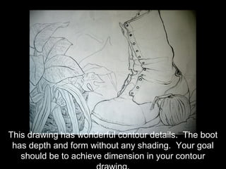 This drawing has wonderful contour details. The boot
 has depth and form without any shading. Your goal
   should be to achieve dimension in your contour
 