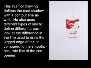 This Warhol drawing
defines the cast shadow
with a contour line as
well. He also uses
different types of line to
define different areas--
look at the difference in
the line used to draw the
jagged edge of the lid
compared to the smooth,
accurate line of the can
opener.
 