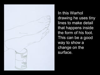In this Warhol
drawing he uses tiny
lines to make detail
that happens inside
the form of his foot.
This can be a good
way to show a
change on the
surface.
 