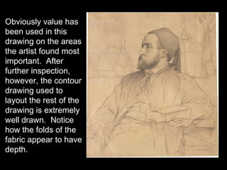 Obviously value has
been used in this
drawing on the areas
the artist found most
important. After
further inspection,
however, the contour
drawing used to
layout the rest of the
drawing is extremely
well drawn. Notice
how the folds of the
fabric appear to have
depth.
 
