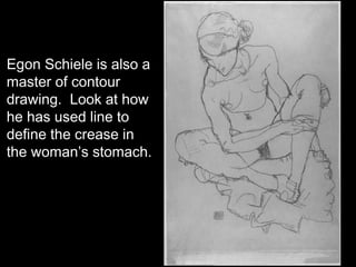 Egon Schiele is also a
master of contour
drawing. Look at how
he has used line to
define the crease in
the woman’s stomach.
 