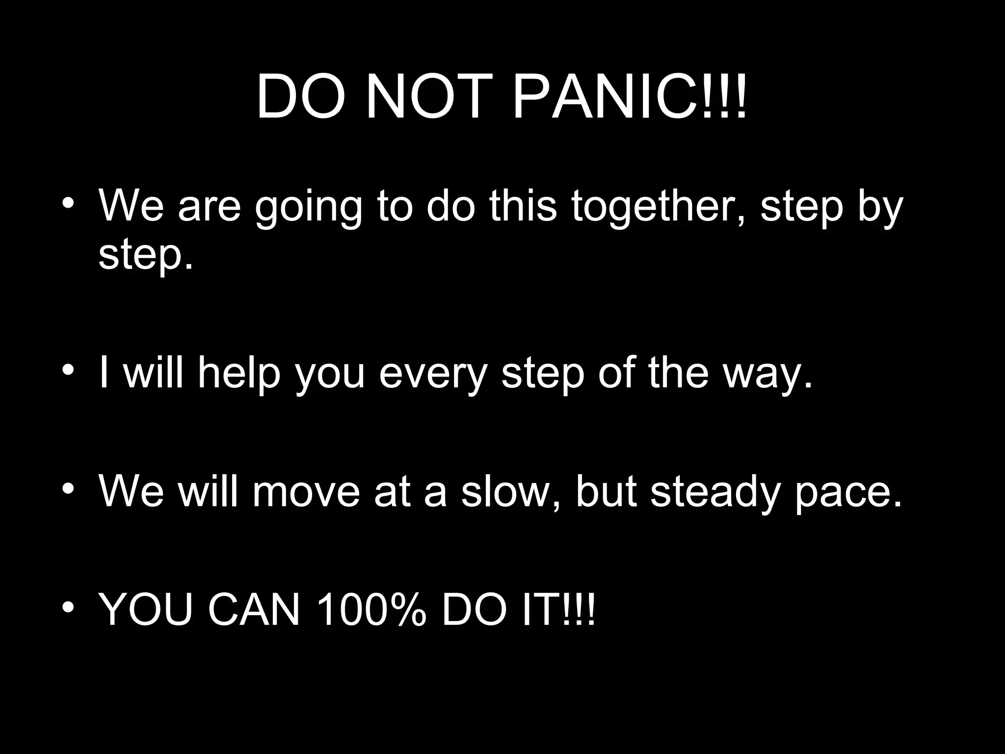 DO NOT PANIC!!! We are going to do this together, step by step. I will help you every step of the way. We will move at a slow, but steady pace. YOU CAN 100% DO IT!!!