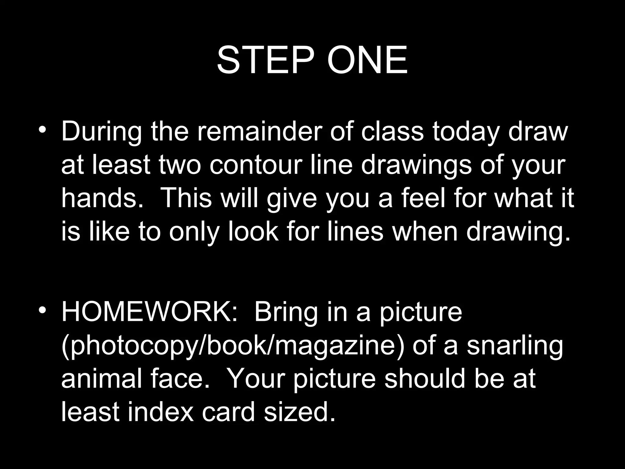 STEP ONE During the remainder of class today draw at least two contour line drawings of your hands. This will give you a feel for what it is like to only look for lines when drawing. HOMEWORK: Bring in a picture (photocopy/book/magazine) of a snarling animal face. Your picture should be at least index card sized.