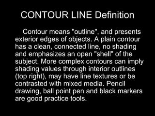 CONTOUR LINE Definition      Contour means "outline", and presents exterior edges of objects. A plain contour has a clean, connected line, no shading and emphasizes an open "shell" of the subject. More complex contours can imply shading values through interior outlines (top right), may have line textures or be contrasted with mixed media. Pencil drawing, ball point pen and black markers are good practice tools.  