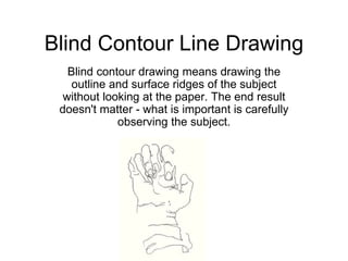 Blind Contour Line Drawing
Blind contour drawing means drawing the
outline and surface ridges of the subject
without looking at the paper. The end result
doesn't matter - what is important is carefully
observing the subject.
 
