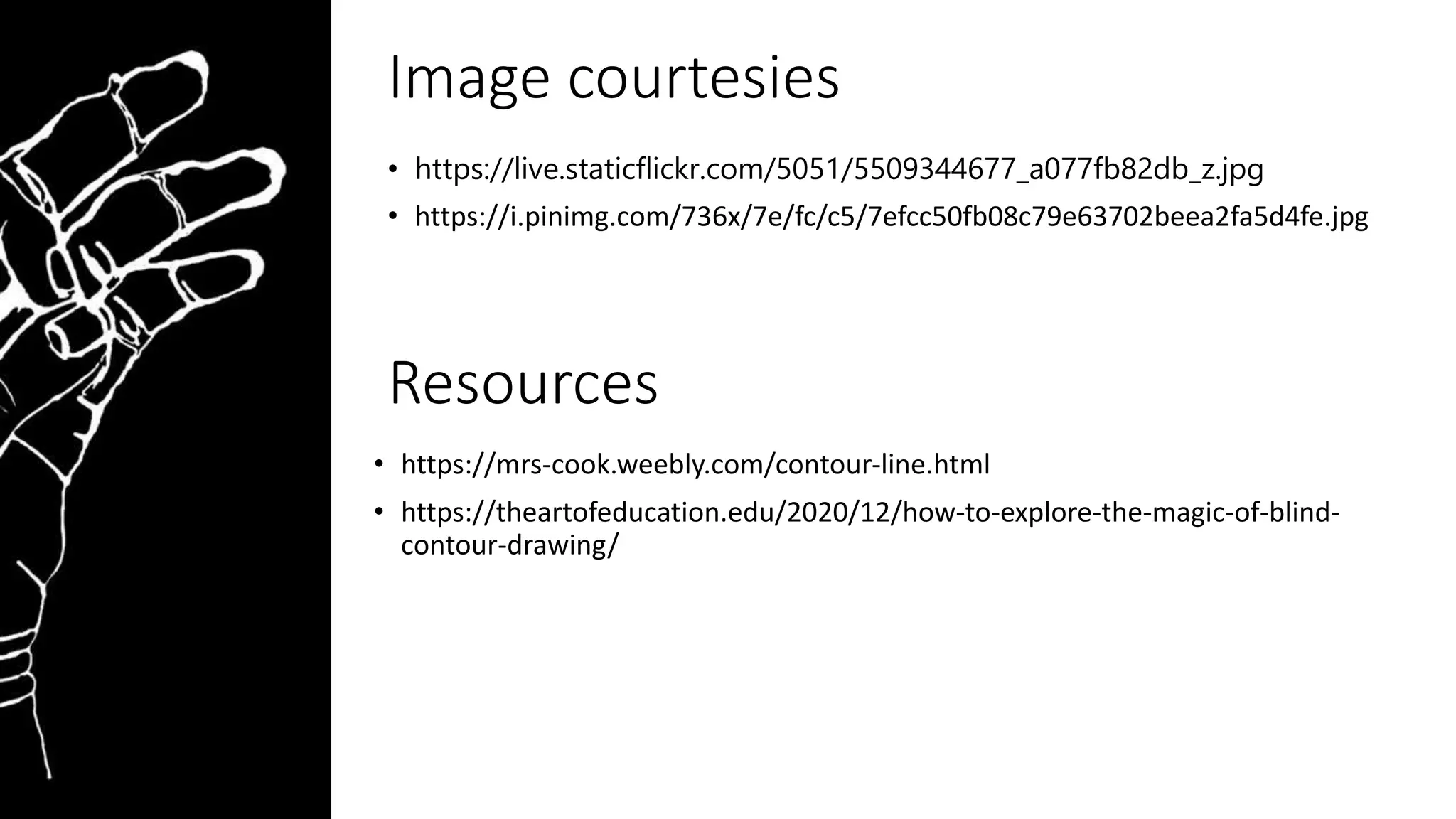Image courtesies
• https://live.staticflickr.com/5051/5509344677_a077fb82db_z.jpg
• https://i.pinimg.com/736x/7e/fc/c5/7efcc50fb08c79e63702beea2fa5d4fe.jpg
Resources
• https://mrs-cook.weebly.com/contour-line.html
• https://theartofeducation.edu/2020/12/how-to-explore-the-magic-of-blind-
contour-drawing/
 